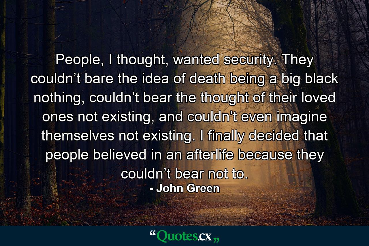 People, I thought, wanted security. They couldn’t bare the idea of death being a big black nothing, couldn’t bear the thought of their loved ones not existing, and couldn’t even imagine themselves not existing. I finally decided that people believed in an afterlife because they couldn’t bear not to. - Quote by John Green