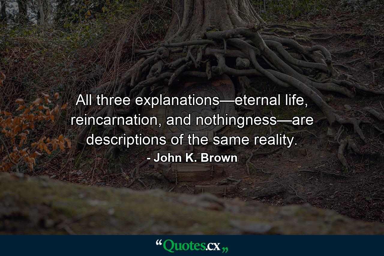 All three explanations—eternal life, reincarnation, and nothingness—are descriptions of the same reality. - Quote by John K. Brown