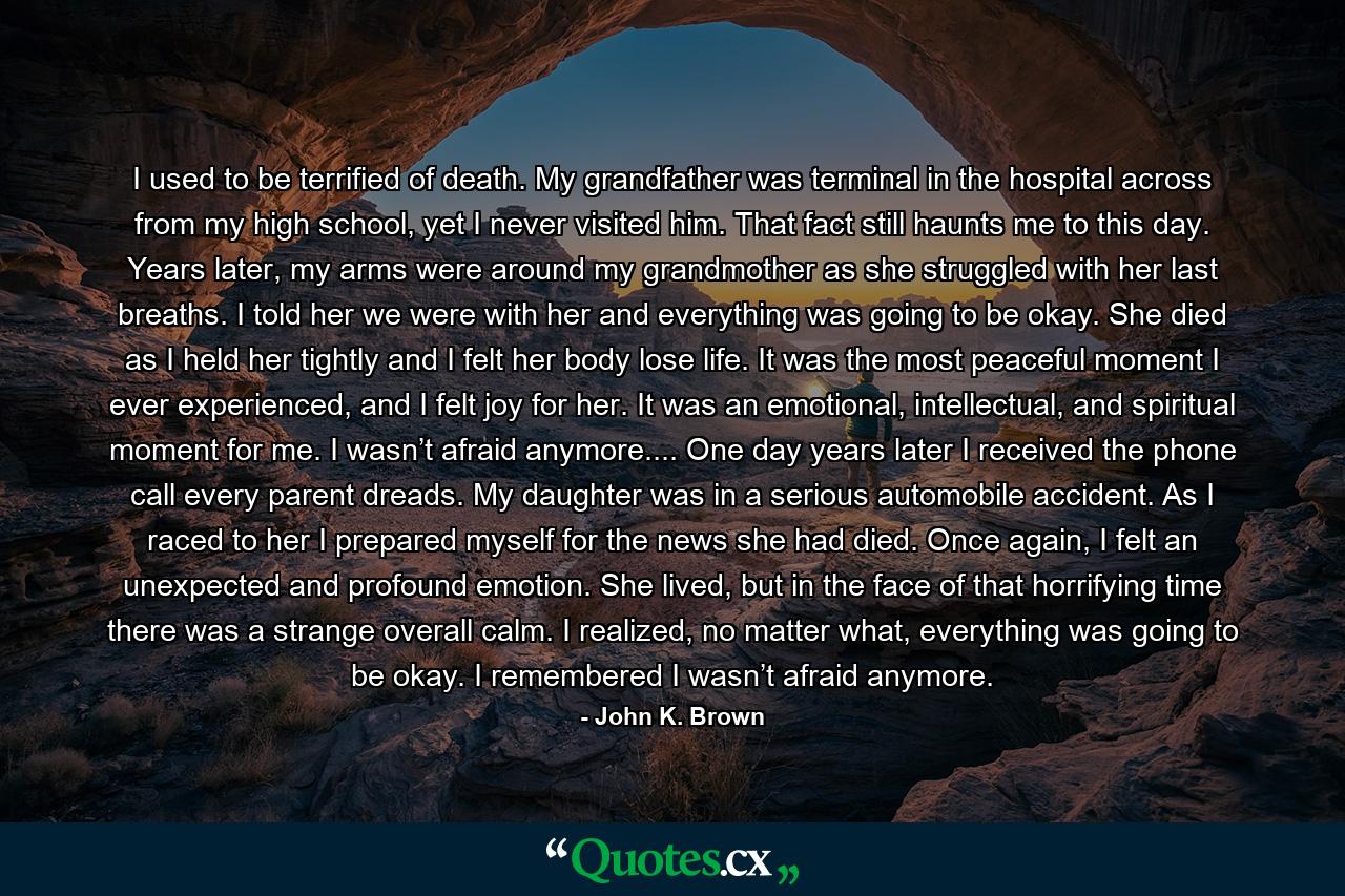 I used to be terrified of death. My grandfather was terminal in the hospital across from my high school, yet I never visited him. That fact still haunts me to this day. Years later, my arms were around my grandmother as she struggled with her last breaths. I told her we were with her and everything was going to be okay. She died as I held her tightly and I felt her body lose life. It was the most peaceful moment I ever experienced, and I felt joy for her. It was an emotional, intellectual, and spiritual moment for me. I wasn’t afraid anymore.... One day years later I received the phone call every parent dreads. My daughter was in a serious automobile accident. As I raced to her I prepared myself for the news she had died. Once again, I felt an unexpected and profound emotion. She lived, but in the face of that horrifying time there was a strange overall calm. I realized, no matter what, everything was going to be okay. I remembered I wasn’t afraid anymore. - Quote by John K. Brown