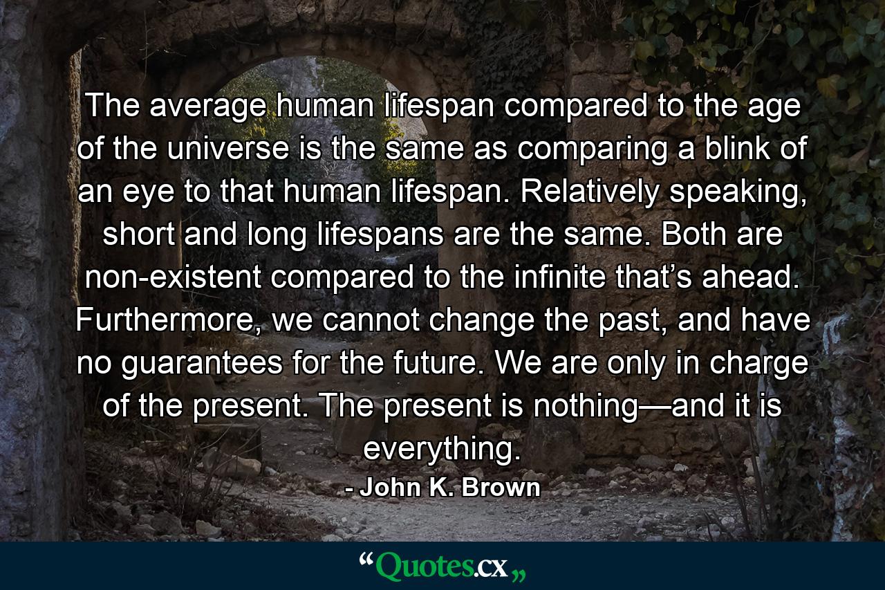 The average human lifespan compared to the age of the universe is the same as comparing a blink of an eye to that human lifespan. Relatively speaking, short and long lifespans are the same. Both are non-existent compared to the infinite that’s ahead. Furthermore, we cannot change the past, and have no guarantees for the future. We are only in charge of the present. The present is nothing—and it is everything. - Quote by John K. Brown