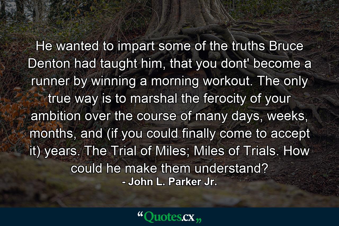 He wanted to impart some of the truths Bruce Denton had taught him, that you dont' become a runner by winning a morning workout. The only true way is to marshal the ferocity of your ambition over the course of many days, weeks, months, and (if you could finally come to accept it) years. The Trial of Miles; Miles of Trials. How could he make them understand? - Quote by John L. Parker Jr.