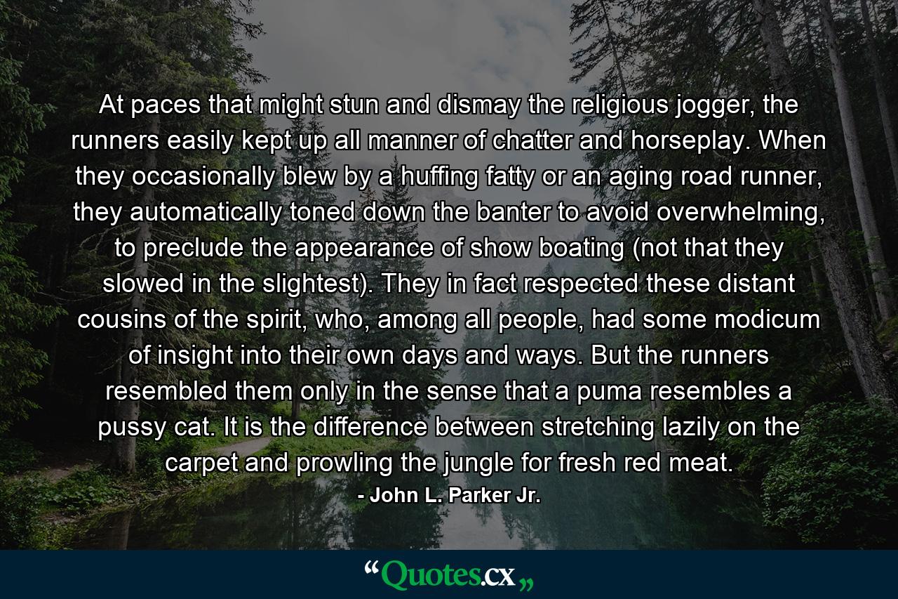 At paces that might stun and dismay the religious jogger, the runners easily kept up all manner of chatter and horseplay. When they occasionally blew by a huffing fatty or an aging road runner, they automatically toned down the banter to avoid overwhelming, to preclude the appearance of show boating (not that they slowed in the slightest). They in fact respected these distant cousins of the spirit, who, among all people, had some modicum of insight into their own days and ways. But the runners resembled them only in the sense that a puma resembles a pussy cat. It is the difference between stretching lazily on the carpet and prowling the jungle for fresh red meat. - Quote by John L. Parker Jr.