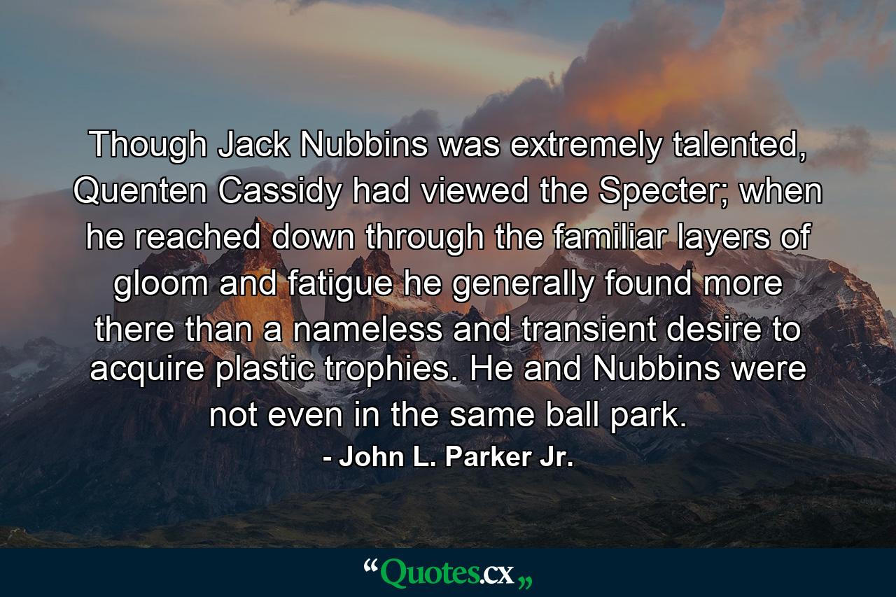 Though Jack Nubbins was extremely talented, Quenten Cassidy had viewed the Specter; when he reached down through the familiar layers of gloom and fatigue he generally found more there than a nameless and transient desire to acquire plastic trophies. He and Nubbins were not even in the same ball park. - Quote by John L. Parker Jr.