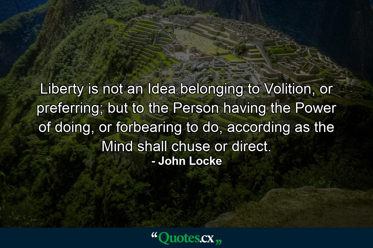 Liberty is not an Idea belonging to Volition, or preferring; but to the Person having the Power of doing, or forbearing to do, according as the Mind shall chuse or direct. - Quote by John Locke