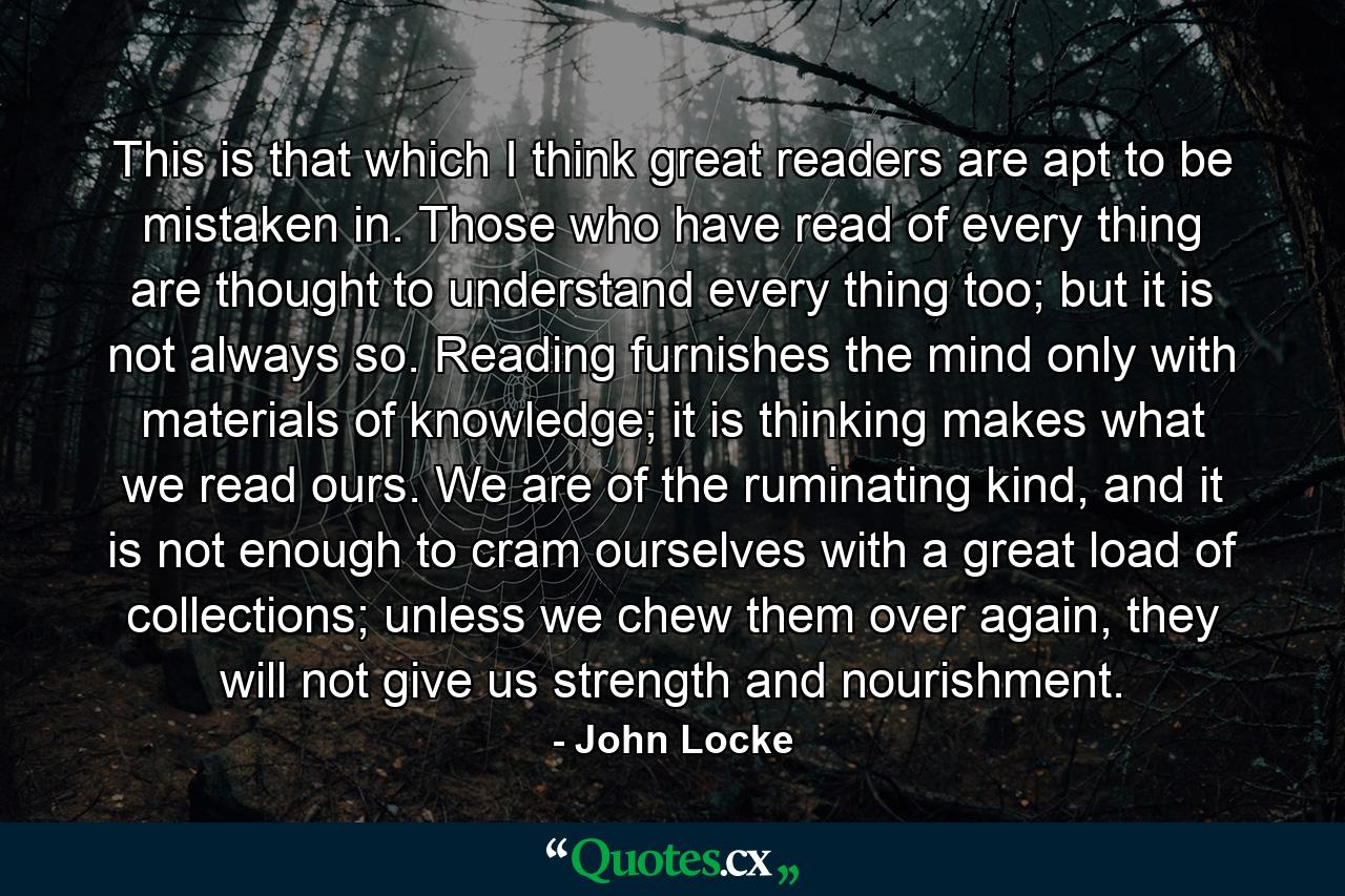 This is that which I think great readers are apt to be mistaken in. Those who have read of every thing are thought to understand every thing too; but it is not always so. Reading furnishes the mind only with materials of knowledge; it is thinking makes what we read ours. We are of the ruminating kind, and it is not enough to cram ourselves with a great load of collections; unless we chew them over again, they will not give us strength and nourishment. - Quote by John Locke