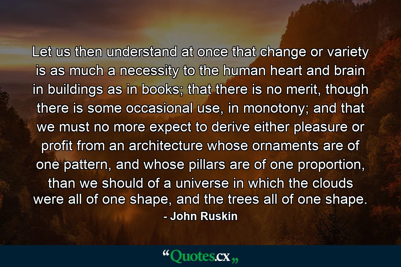 Let us then understand at once that change or variety is as much a necessity to the human heart and brain in buildings as in books; that there is no merit, though there is some occasional use, in monotony; and that we must no more expect to derive either pleasure or profit from an architecture whose ornaments are of one pattern, and whose pillars are of one proportion, than we should of a universe in which the clouds were all of one shape, and the trees all of one shape. - Quote by John Ruskin