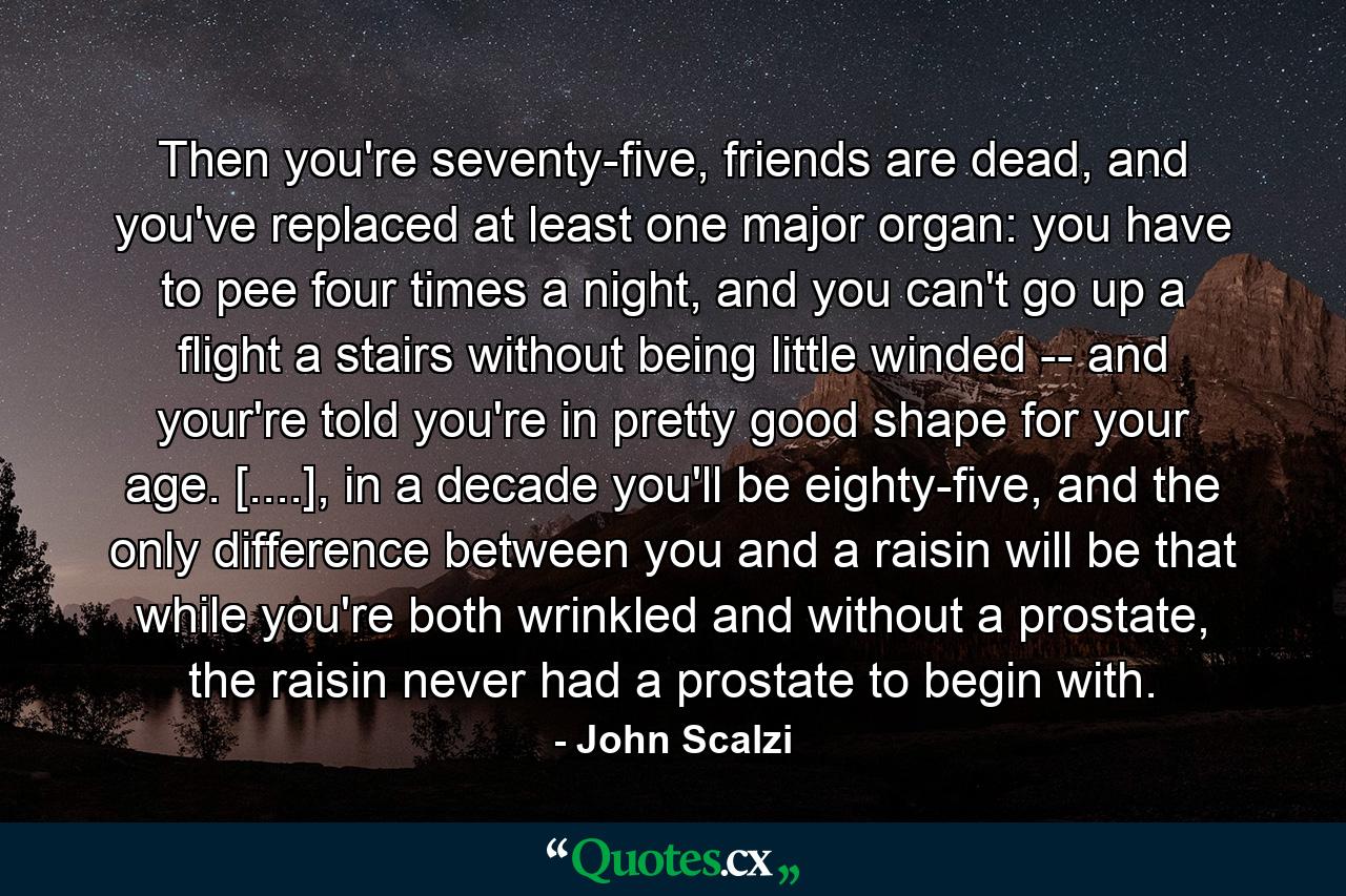 Then you're seventy-five, friends are dead, and you've replaced at least one major organ: you have to pee four times a night, and you can't go up a flight a stairs without being little winded -- and your're told you're in pretty good shape for your age. [....], in a decade you'll be eighty-five, and the only difference between you and a raisin will be that while you're both wrinkled and without a prostate, the raisin never had a prostate to begin with. - Quote by John Scalzi