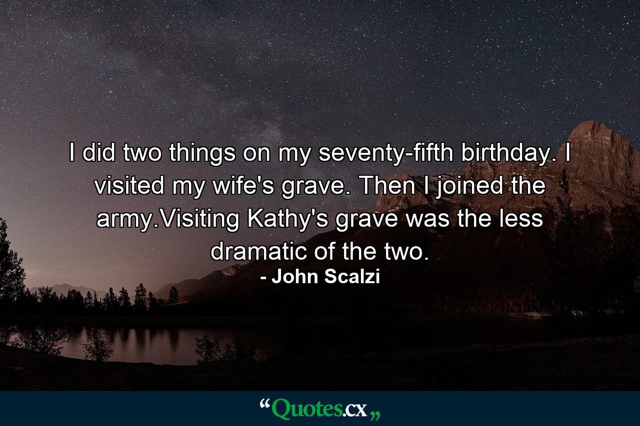 I did two things on my seventy-fifth birthday. I visited my wife's grave. Then I joined the army.Visiting Kathy's grave was the less dramatic of the two. - Quote by John Scalzi