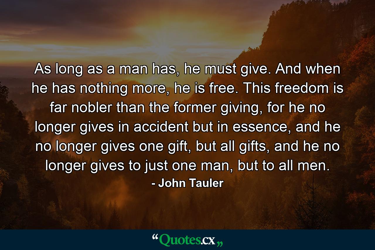 As long as a man has, he must give. And when he has nothing more, he is free. This freedom is far nobler than the former giving, for he no longer gives in accident but in essence, and he no longer gives one gift, but all gifts, and he no longer gives to just one man, but to all men. - Quote by John Tauler