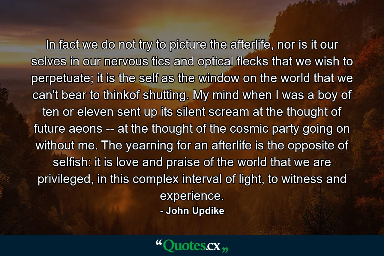 In fact we do not try to picture the afterlife, nor is it our selves in our nervous tics and optical flecks that we wish to perpetuate; it is the self as the window on the world that we can't bear to thinkof shutting. My mind when I was a boy of ten or eleven sent up its silent scream at the thought of future aeons -- at the thought of the cosmic party going on without me. The yearning for an afterlife is the opposite of selfish: it is love and praise of the world that we are privileged, in this complex interval of light, to witness and experience. - Quote by John Updike