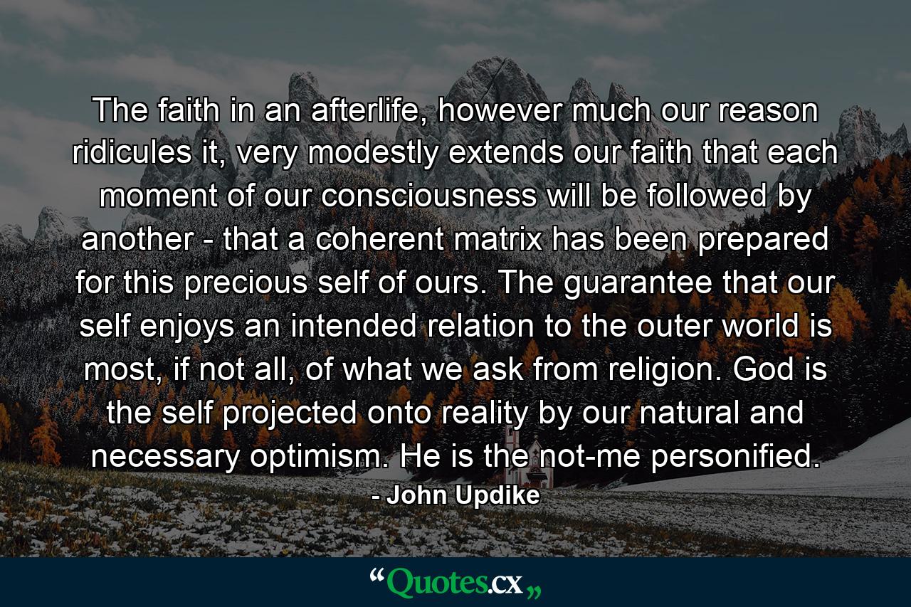 The faith in an afterlife, however much our reason ridicules it, very modestly extends our faith that each moment of our consciousness will be followed by another - that a coherent matrix has been prepared for this precious self of ours. The guarantee that our self enjoys an intended relation to the outer world is most, if not all, of what we ask from religion. God is the self projected onto reality by our natural and necessary optimism. He is the not-me personified. - Quote by John Updike