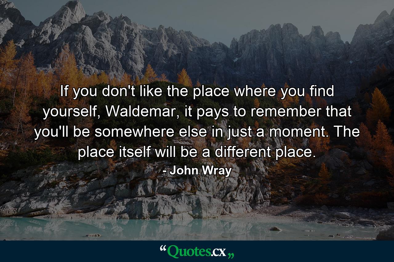 If you don't like the place where you find yourself, Waldemar, it pays to remember that you'll be somewhere else in just a moment. The place itself will be a different place. - Quote by John Wray