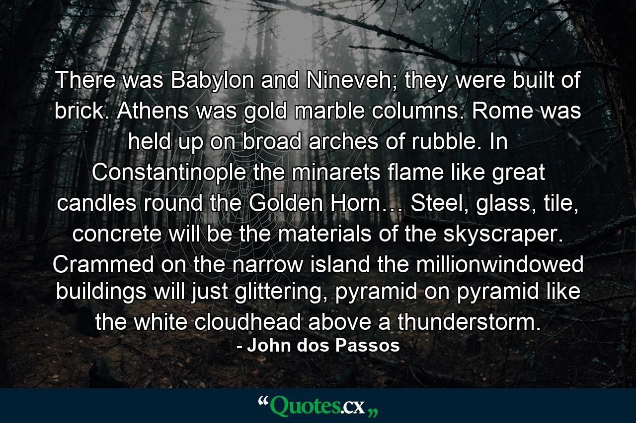 There was Babylon and Nineveh; they were built of brick. Athens was gold marble columns. Rome was held up on broad arches of rubble. In Constantinople the minarets flame like great candles round the Golden Horn… Steel, glass, tile, concrete will be the materials of the skyscraper. Crammed on the narrow island the millionwindowed buildings will just glittering, pyramid on pyramid like the white cloudhead above a thunderstorm. - Quote by John dos Passos