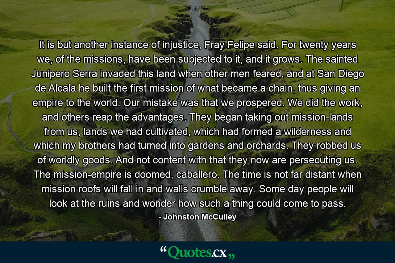 It is but another instance of injustice, Fray Felipe said. For twenty years we, of the missions, have been subjected to it, and it grows. The sainted Junipero Serra invaded this land when other men feared, and at San Diego de Alcala he built the first mission of what became a chain, thus giving an empire to the world. Our mistake was that we prospered. We did the work, and others reap the advantages. They began taking out mission-lands from us, lands we had cultivated, which had formed a wilderness and which my brothers had turned into gardens and orchards. They robbed us of worldly goods. And not content with that they now are persecuting us. The mission-empire is doomed, caballero. The time is not far distant when mission roofs will fall in and walls crumble away. Some day people will look at the ruins and wonder how such a thing could come to pass. - Quote by Johnston McCulley