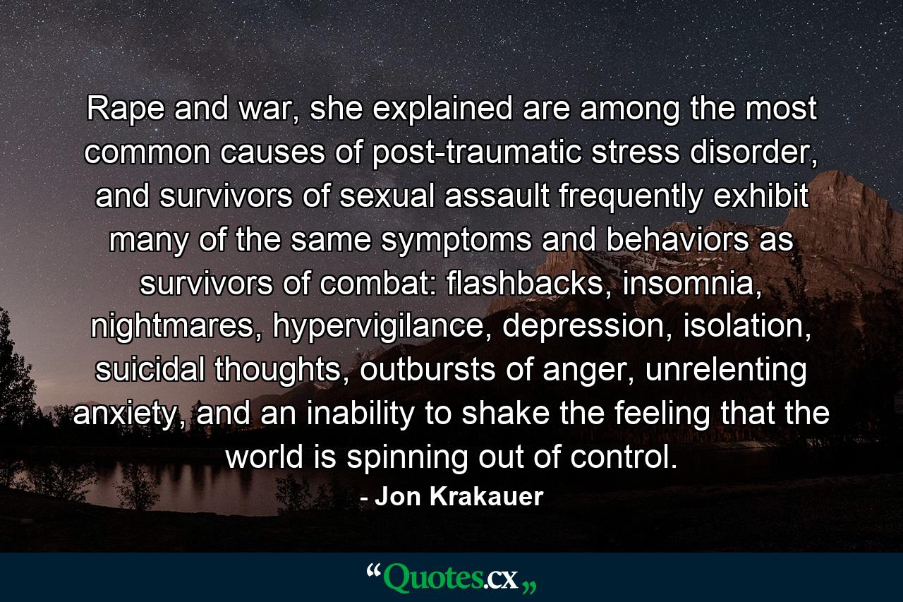 Rape and war, she explained are among the most common causes of post-traumatic stress disorder, and survivors of sexual assault frequently exhibit many of the same symptoms and behaviors as survivors of combat: flashbacks, insomnia, nightmares, hypervigilance, depression, isolation, suicidal thoughts, outbursts of anger, unrelenting anxiety, and an inability to shake the feeling that the world is spinning out of control. - Quote by Jon Krakauer