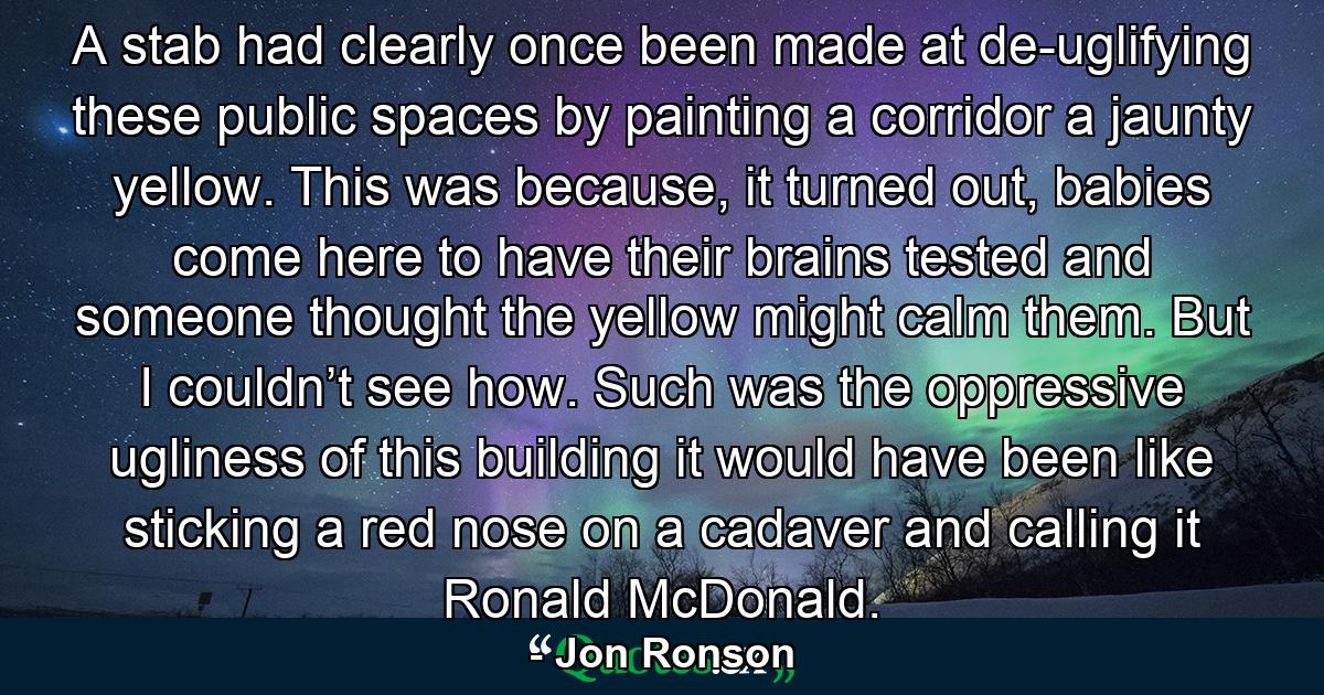 A stab had clearly once been made at de-uglifying these public spaces by painting a corridor a jaunty yellow. This was because, it turned out, babies come here to have their brains tested and someone thought the yellow might calm them. But I couldn’t see how. Such was the oppressive ugliness of this building it would have been like sticking a red nose on a cadaver and calling it Ronald McDonald. - Quote by Jon Ronson