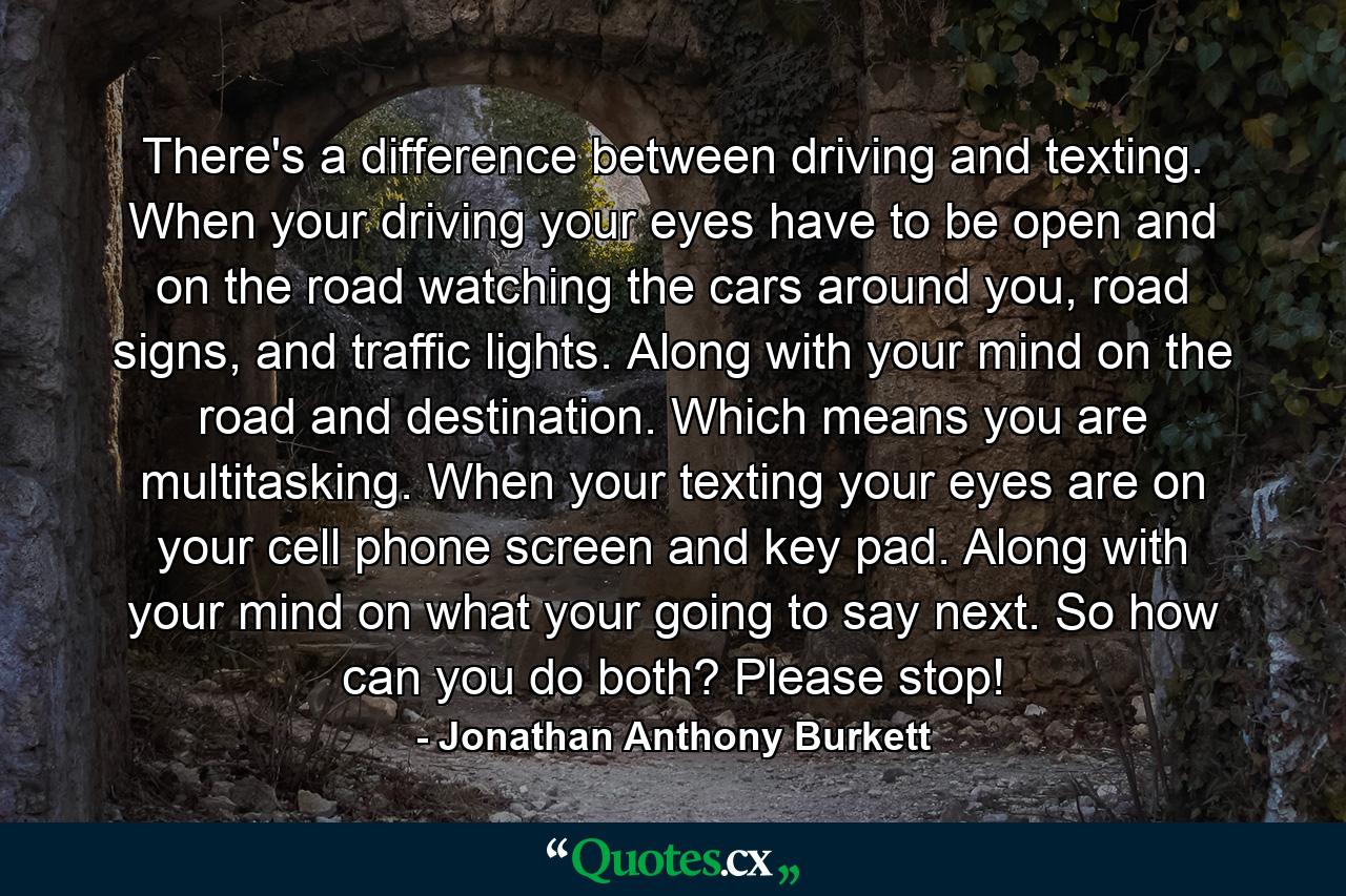 There's a difference between driving and texting. When your driving your eyes have to be open and on the road watching the cars around you, road signs, and traffic lights. Along with your mind on the road and destination. Which means you are multitasking. When your texting your eyes are on your cell phone screen and key pad. Along with your mind on what your going to say next. So how can you do both? Please stop! - Quote by Jonathan Anthony Burkett