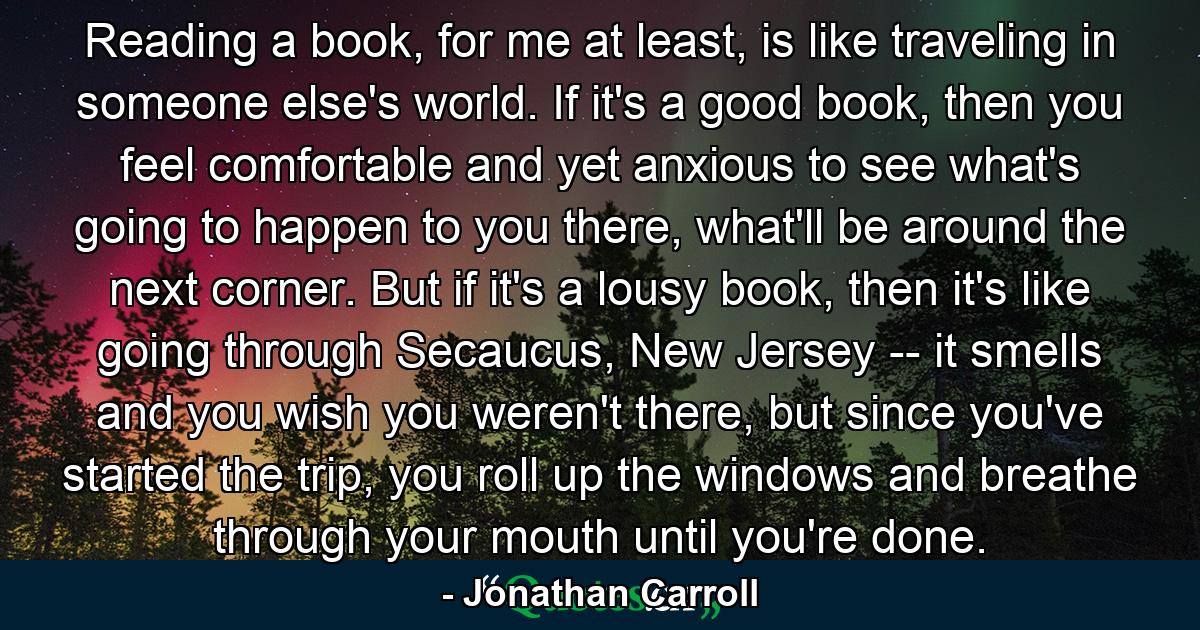 Reading a book, for me at least, is like traveling in someone else's world. If it's a good book, then you feel comfortable and yet anxious to see what's going to happen to you there, what'll be around the next corner. But if it's a lousy book, then it's like going through Secaucus, New Jersey -- it smells and you wish you weren't there, but since you've started the trip, you roll up the windows and breathe through your mouth until you're done. - Quote by Jonathan Carroll