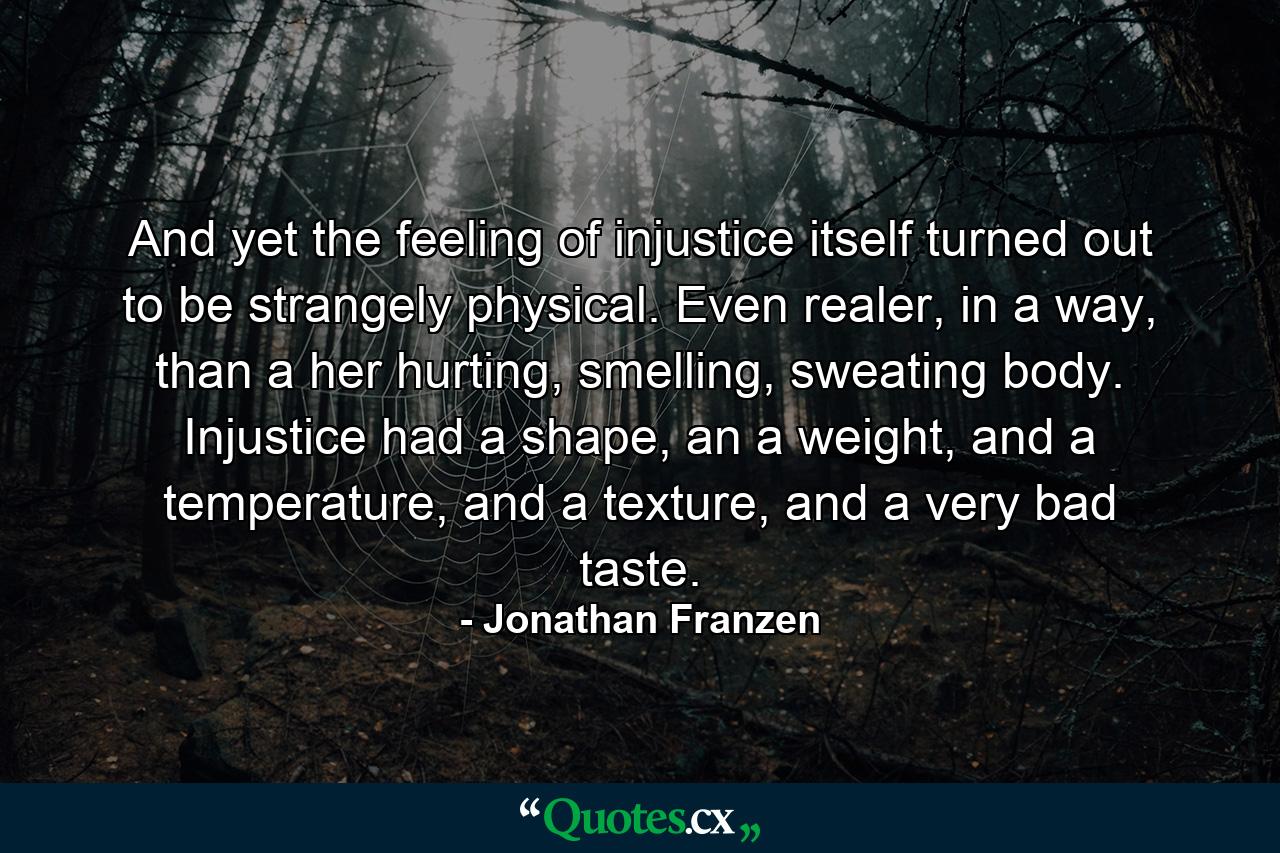 And yet the feeling of injustice itself turned out to be strangely physical. Even realer, in a way, than a her hurting, smelling, sweating body. Injustice had a shape, an a weight, and a temperature, and a texture, and a very bad taste. - Quote by Jonathan Franzen