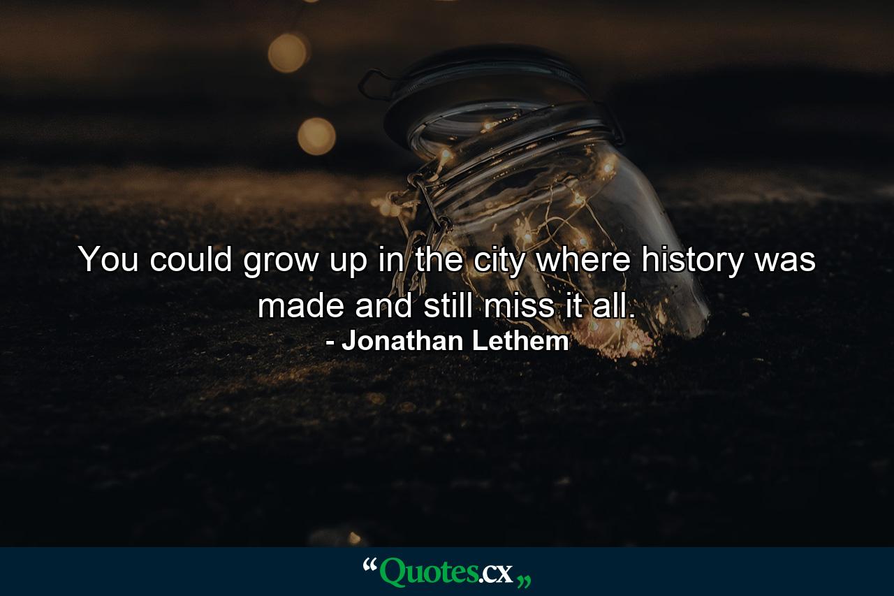 You could grow up in the city where history was made and still miss it all. - Quote by Jonathan Lethem