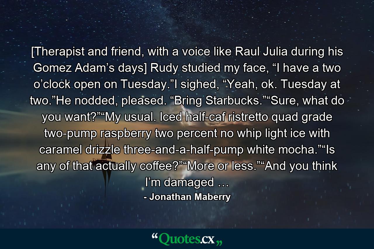 [Therapist and friend, with a voice like Raul Julia during his Gomez Adam’s days] Rudy studied my face, “I have a two o’clock open on Tuesday.”I sighed, “Yeah, ok. Tuesday at two.”He nodded, pleased. “Bring Starbucks.”“Sure, what do you want?”“My usual. Iced half-caf ristretto quad grade two-pump raspberry two percent no whip light ice with caramel drizzle three-and-a-half-pump white mocha.”“Is any of that actually coffee?”“More or less.”“And you think I’m damaged … - Quote by Jonathan Maberry