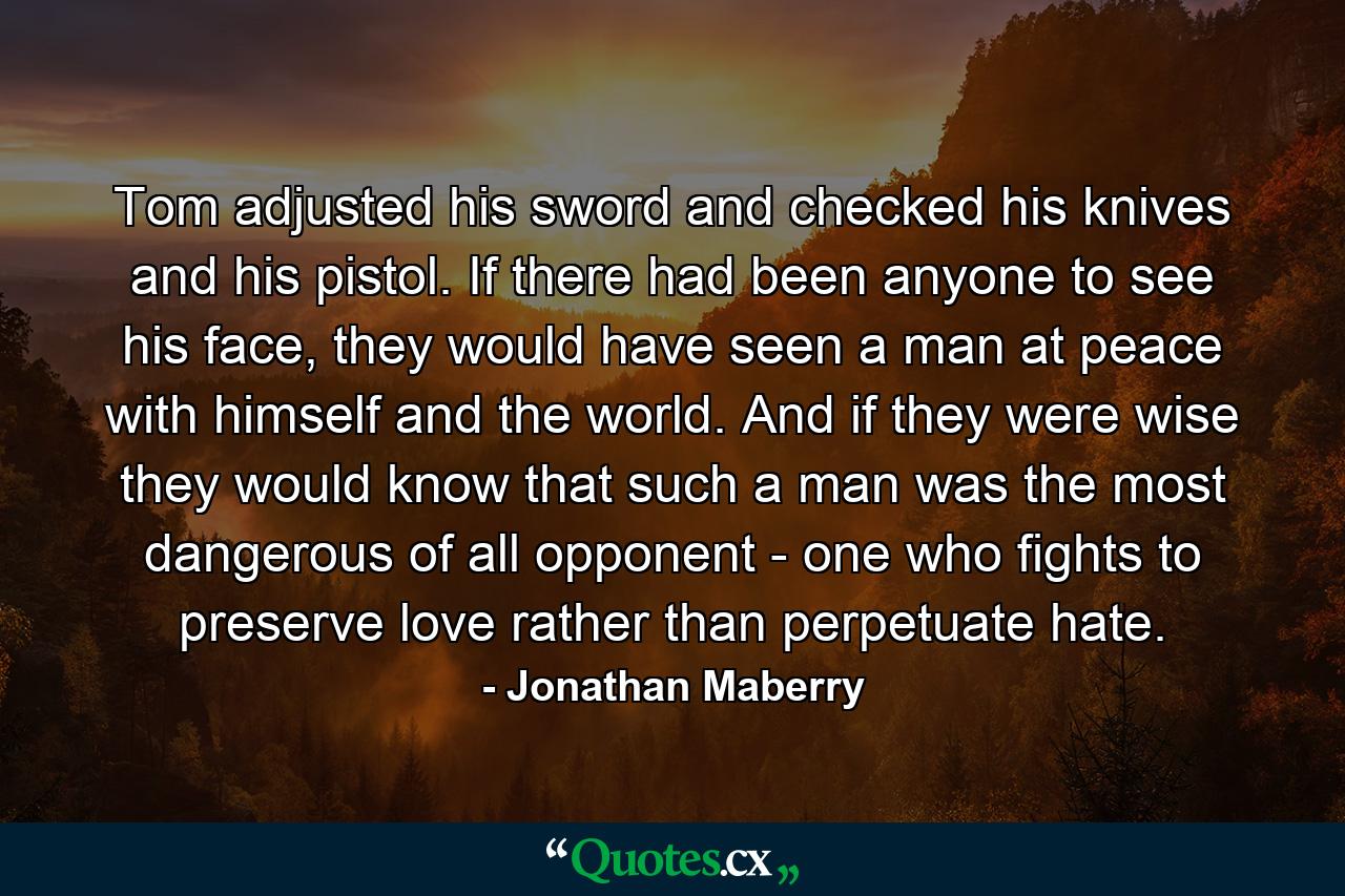 Tom adjusted his sword and checked his knives and his pistol. If there had been anyone to see his face, they would have seen a man at peace with himself and the world. And if they were wise they would know that such a man was the most dangerous of all opponent - one who fights to preserve love rather than perpetuate hate. - Quote by Jonathan Maberry