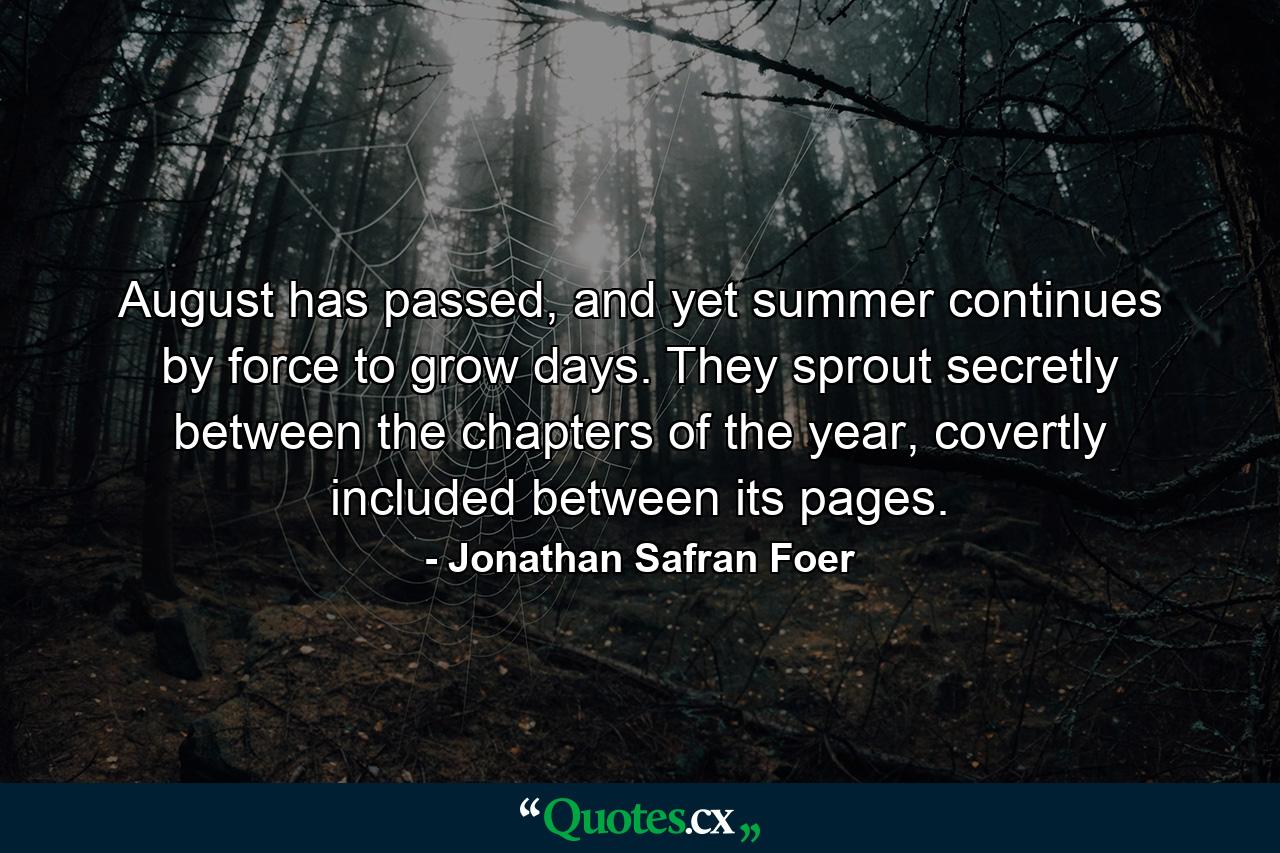 August has passed, and yet summer continues by force to grow days. They sprout secretly between the chapters of the year, covertly included between its pages. - Quote by Jonathan Safran Foer