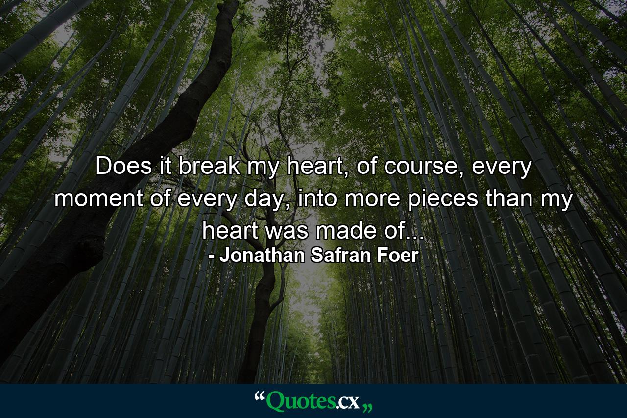 Does it break my heart, of course, every moment of every day, into more pieces than my heart was made of... - Quote by Jonathan Safran Foer