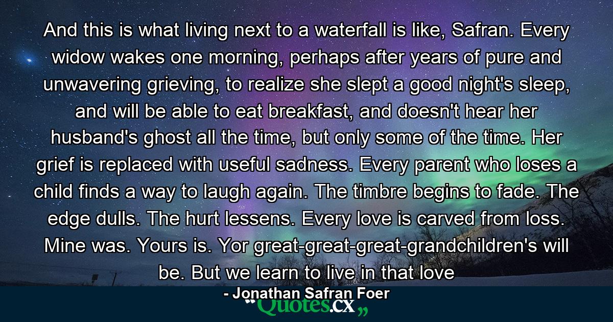 And this is what living next to a waterfall is like, Safran. Every widow wakes one morning, perhaps after years of pure and unwavering grieving, to realize she slept a good night's sleep, and will be able to eat breakfast, and doesn't hear her husband's ghost all the time, but only some of the time. Her grief is replaced with useful sadness. Every parent who loses a child finds a way to laugh again. The timbre begins to fade. The edge dulls. The hurt lessens. Every love is carved from loss. Mine was. Yours is. Yor great-great-great-grandchildren's will be. But we learn to live in that love - Quote by Jonathan Safran Foer