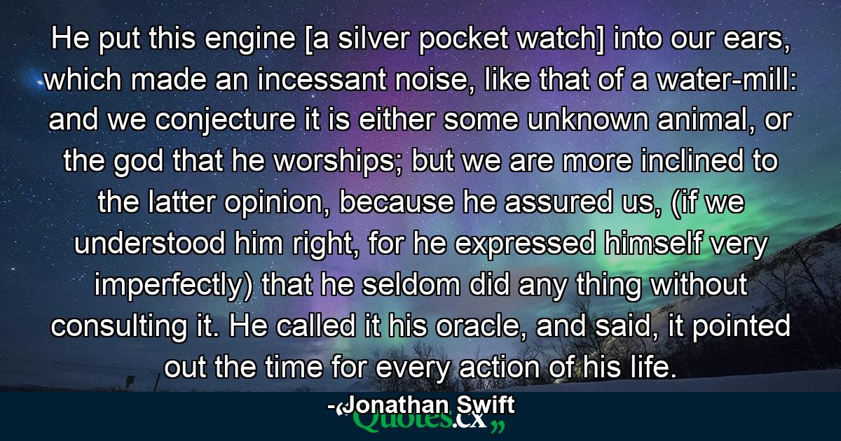 He put this engine [a silver pocket watch] into our ears, which made an incessant noise, like that of a water-mill: and we conjecture it is either some unknown animal, or the god that he worships; but we are more inclined to the latter opinion, because he assured us, (if we understood him right, for he expressed himself very imperfectly) that he seldom did any thing without consulting it. He called it his oracle, and said, it pointed out the time for every action of his life. - Quote by Jonathan Swift