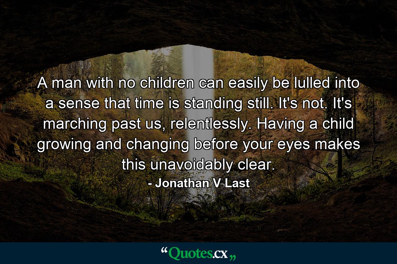 A man with no children can easily be lulled into a sense that time is standing still. It's not. It's marching past us, relentlessly. Having a child growing and changing before your eyes makes this unavoidably clear. - Quote by Jonathan V Last