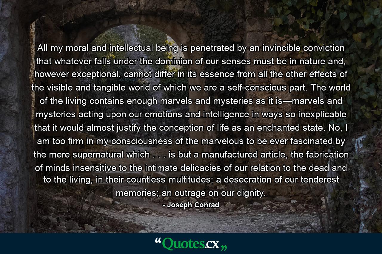 All my moral and intellectual being is penetrated by an invincible conviction that whatever falls under the dominion of our senses must be in nature and, however exceptional, cannot differ in its essence from all the other effects of the visible and tangible world of which we are a self-conscious part. The world of the living contains enough marvels and mysteries as it is—marvels and mysteries acting upon our emotions and intelligence in ways so inexplicable that it would almost justify the conception of life as an enchanted state. No, I am too firm in my consciousness of the marvelous to be ever fascinated by the mere supernatural which . . . is but a manufactured article, the fabrication of minds insensitive to the intimate delicacies of our relation to the dead and to the living, in their countless multitudes; a desecration of our tenderest memories; an outrage on our dignity. - Quote by Joseph Conrad