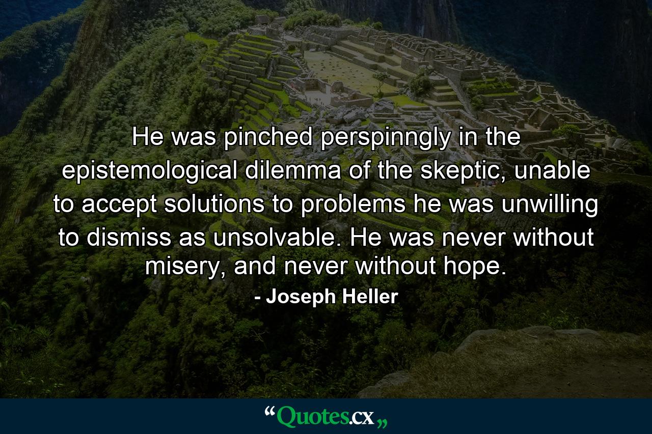 He was pinched perspinngly in the epistemological dilemma of the skeptic, unable to accept solutions to problems he was unwilling to dismiss as unsolvable. He was never without misery, and never without hope. - Quote by Joseph Heller