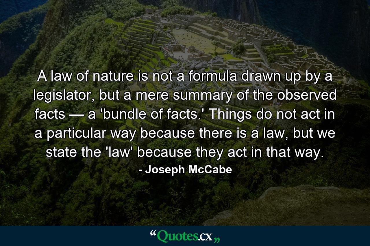 A law of nature is not a formula drawn up by a legislator, but a mere summary of the observed facts — a 'bundle of facts.' Things do not act in a particular way because there is a law, but we state the 'law' because they act in that way. - Quote by Joseph McCabe