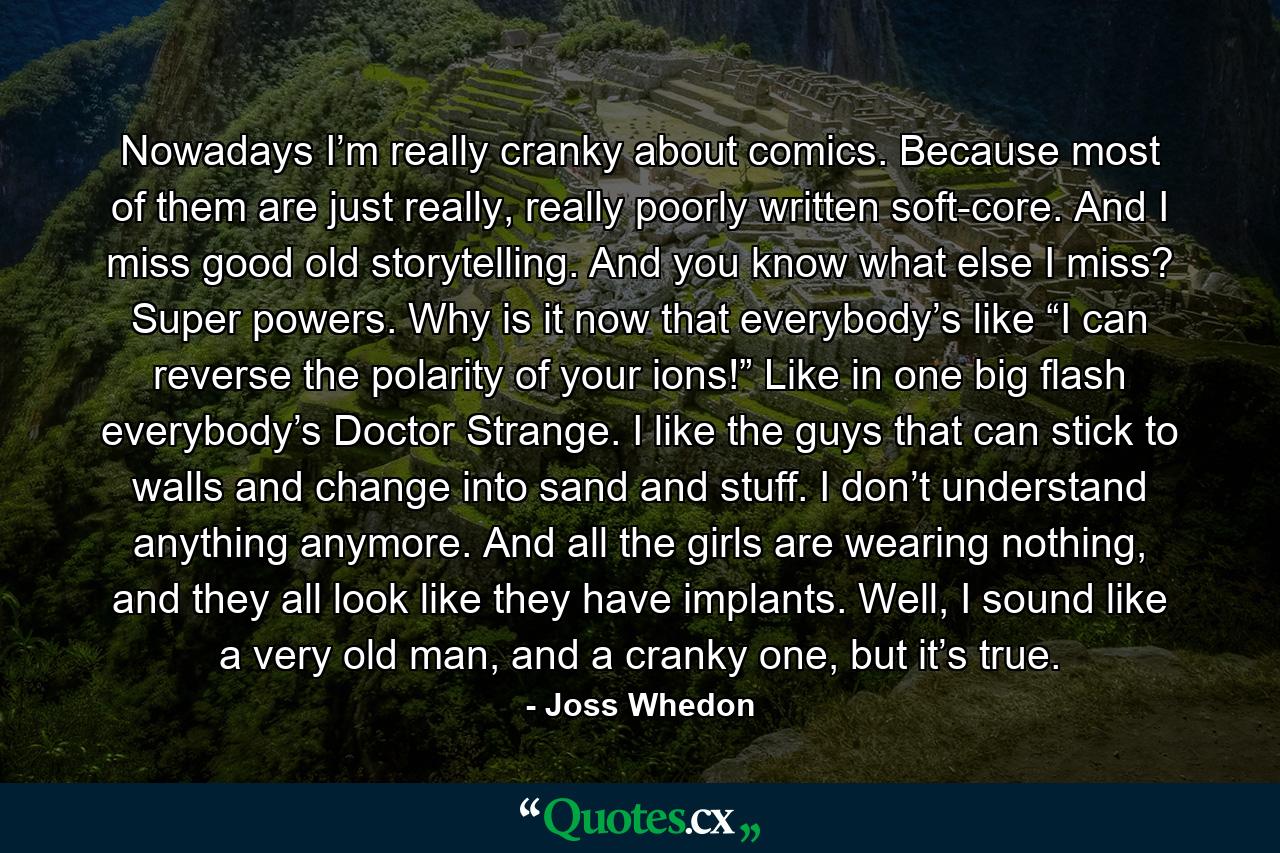 Nowadays I’m really cranky about comics. Because most of them are just really, really poorly written soft-core. And I miss good old storytelling. And you know what else I miss? Super powers. Why is it now that everybody’s like “I can reverse the polarity of your ions!” Like in one big flash everybody’s Doctor Strange. I like the guys that can stick to walls and change into sand and stuff. I don’t understand anything anymore. And all the girls are wearing nothing, and they all look like they have implants. Well, I sound like a very old man, and a cranky one, but it’s true. - Quote by Joss Whedon