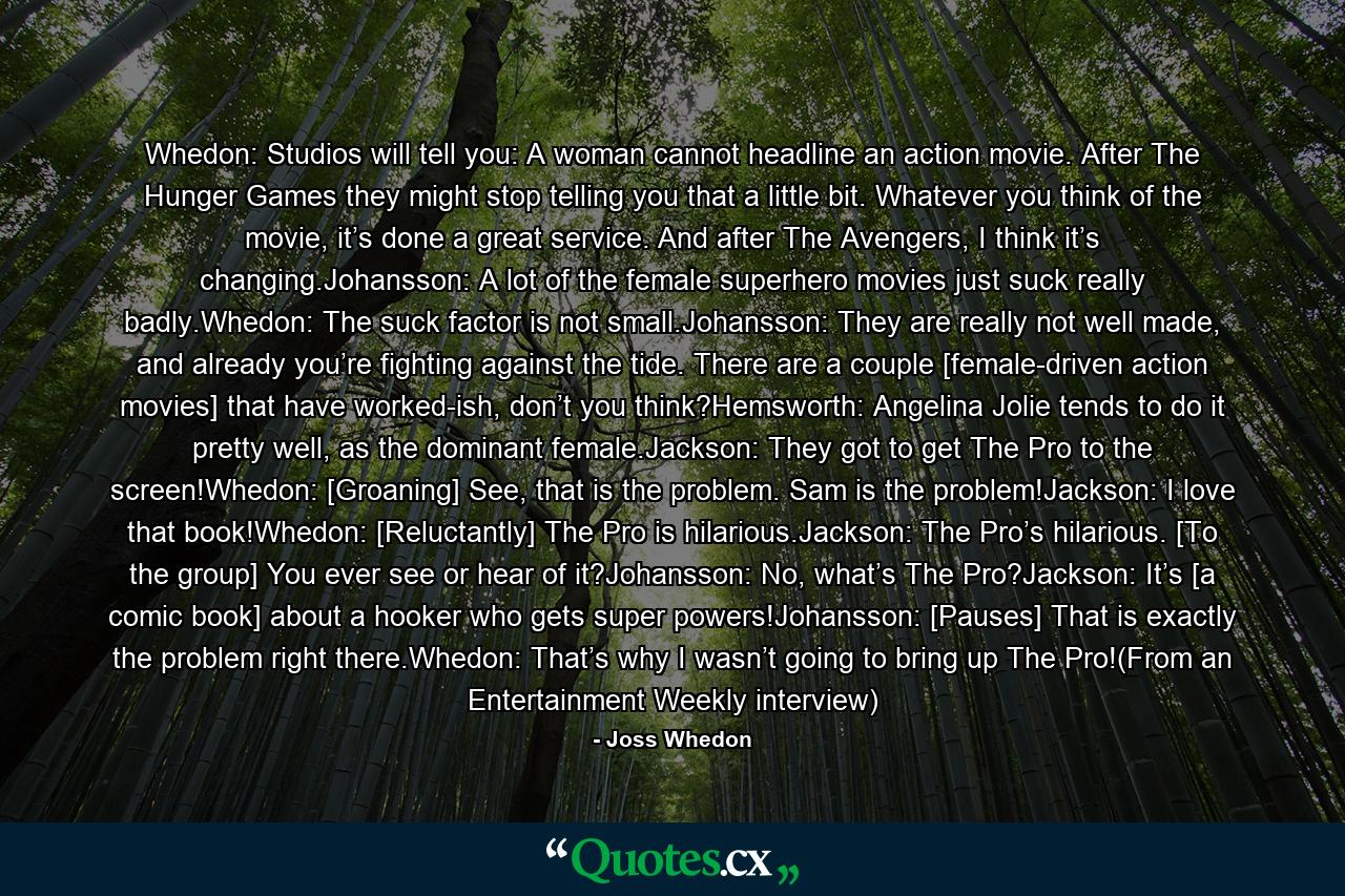 Whedon: Studios will tell you: A woman cannot headline an action movie. After The Hunger Games they might stop telling you that a little bit. Whatever you think of the movie, it’s done a great service. And after The Avengers, I think it’s changing.Johansson: A lot of the female superhero movies just suck really badly.Whedon: The suck factor is not small.Johansson: They are really not well made, and already you’re fighting against the tide. There are a couple [female-driven action movies] that have worked-ish, don’t you think?Hemsworth: Angelina Jolie tends to do it pretty well, as the dominant female.Jackson: They got to get The Pro to the screen!Whedon: [Groaning] See, that is the problem. Sam is the problem!Jackson: I love that book!Whedon: [Reluctantly] The Pro is hilarious.Jackson: The Pro’s hilarious. [To the group] You ever see or hear of it?Johansson: No, what’s The Pro?Jackson: It’s [a comic book] about a hooker who gets super powers!Johansson: [Pauses] That is exactly the problem right there.Whedon: That’s why I wasn’t going to bring up The Pro!(From an Entertainment Weekly interview) - Quote by Joss Whedon