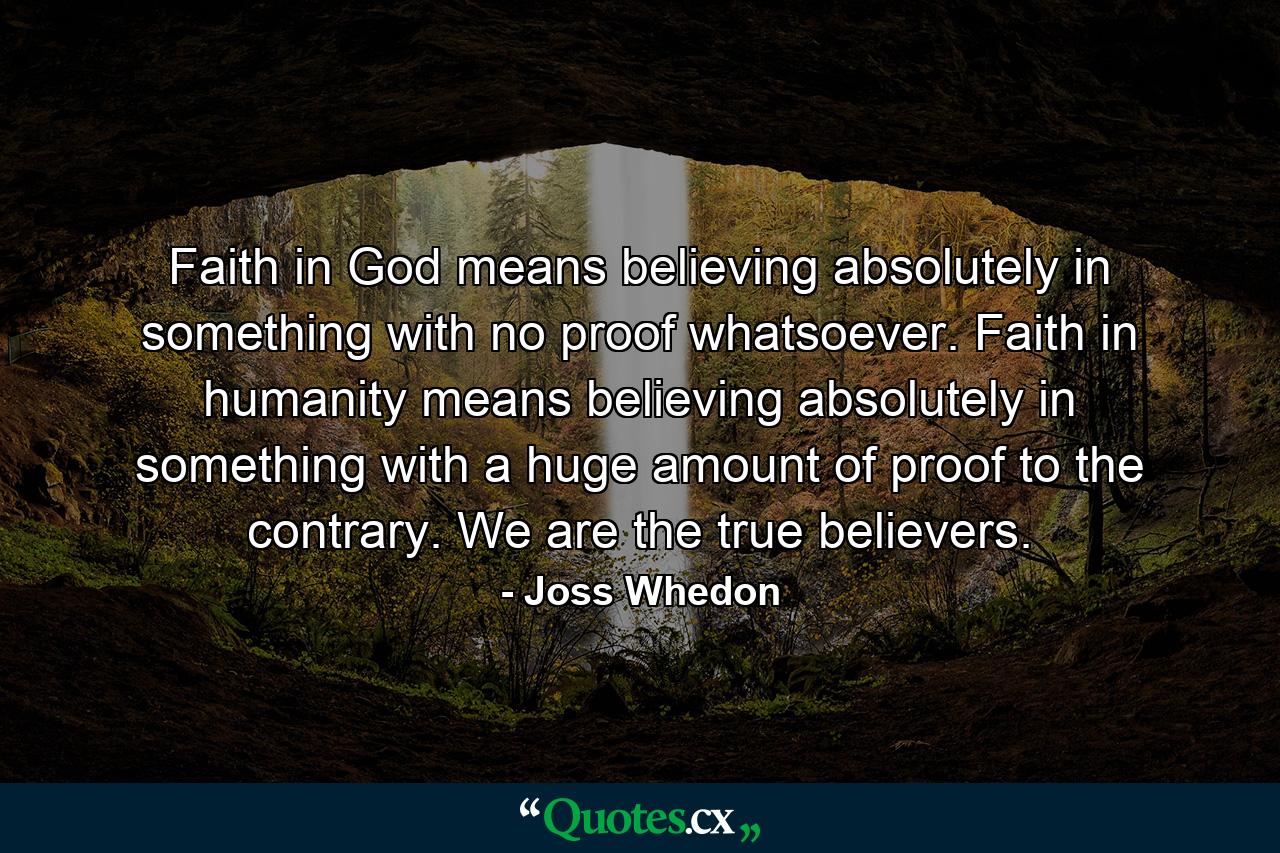 Faith in God means believing absolutely in something with no proof whatsoever. Faith in humanity means believing absolutely in something with a huge amount of proof to the contrary. We are the true believers. - Quote by Joss Whedon