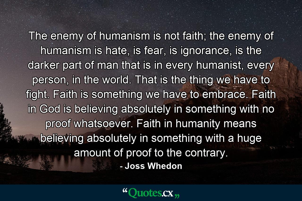 The enemy of humanism is not faith; the enemy of humanism is hate, is fear, is ignorance, is the darker part of man that is in every humanist, every person, in the world. That is the thing we have to fight. Faith is something we have to embrace. Faith in God is believing absolutely in something with no proof whatsoever. Faith in humanity means believing absolutely in something with a huge amount of proof to the contrary. - Quote by Joss Whedon