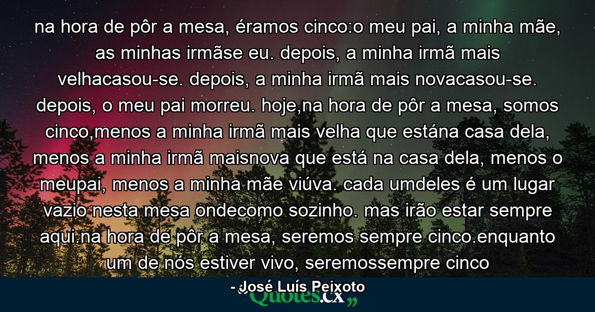 na hora de pôr a mesa, éramos cinco:o meu pai, a minha mãe, as minhas irmãse eu. depois, a minha irmã mais velhacasou-se. depois, a minha irmã mais novacasou-se. depois, o meu pai morreu. hoje,na hora de pôr a mesa, somos cinco,menos a minha irmã mais velha que estána casa dela, menos a minha irmã maisnova que está na casa dela, menos o meupai, menos a minha mãe viúva. cada umdeles é um lugar vazio nesta mesa ondecomo sozinho. mas irão estar sempre aqui.na hora de pôr a mesa, seremos sempre cinco.enquanto um de nós estiver vivo, seremossempre cinco - Quote by José Luís Peixoto