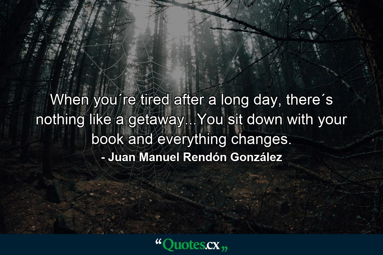 When you´re tired after a long day, there´s nothing like a getaway...You sit down with your book and everything changes. - Quote by Juan Manuel Rendón González