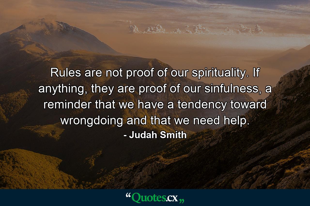 Rules are not proof of our spirituality. If anything, they are proof of our sinfulness, a reminder that we have a tendency toward wrongdoing and that we need help. - Quote by Judah Smith