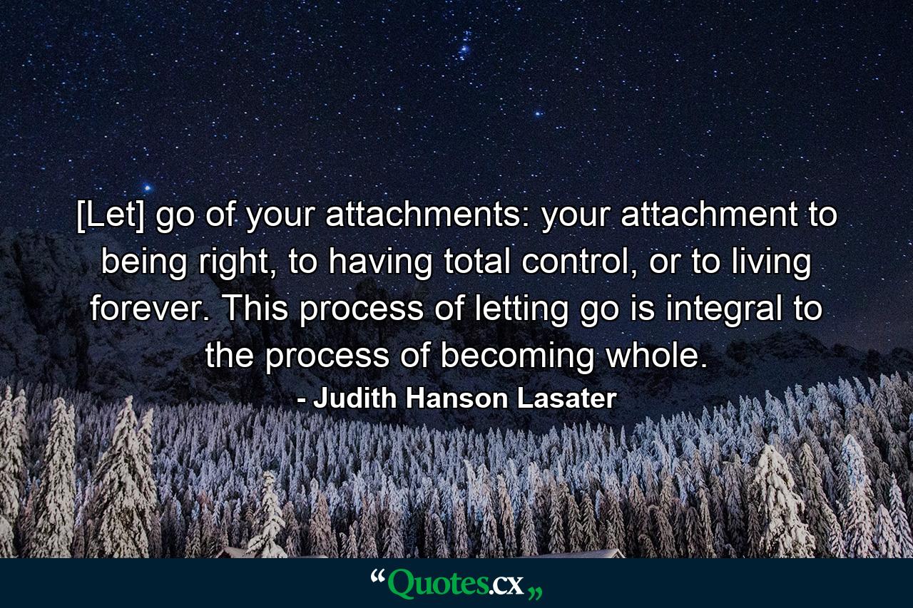 [Let] go of your attachments: your attachment to being right, to having total control, or to living forever. This process of letting go is integral to the process of becoming whole. - Quote by Judith Hanson Lasater