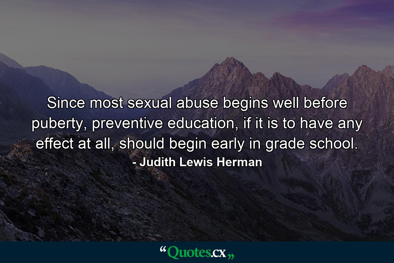 Since most sexual abuse begins well before puberty, preventive education, if it is to have any effect at all, should begin early in grade school. - Quote by Judith Lewis Herman