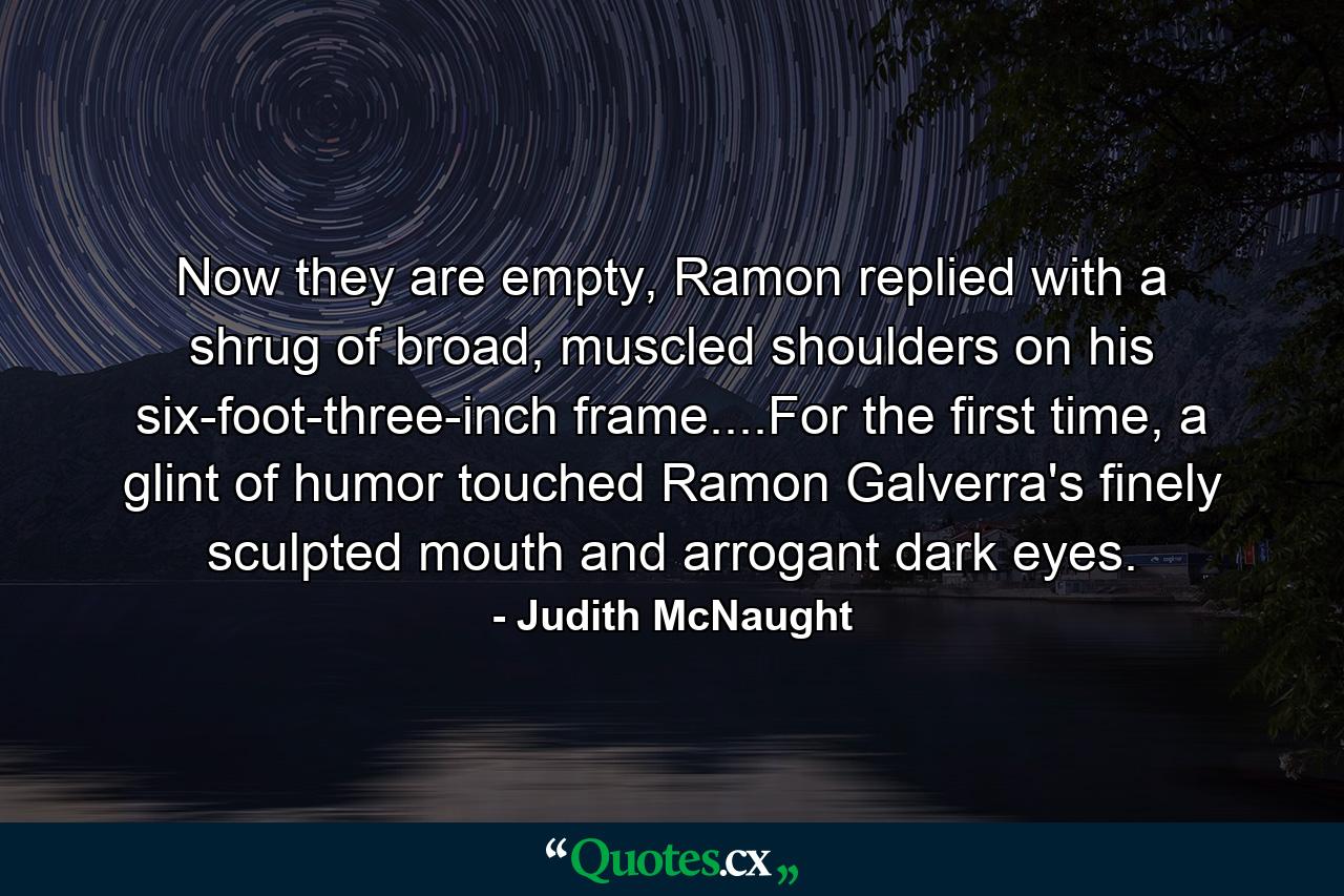 Now they are empty, Ramon replied with a shrug of broad, muscled shoulders on his six-foot-three-inch frame....For the first time, a glint of humor touched Ramon Galverra's finely sculpted mouth and arrogant dark eyes. - Quote by Judith McNaught