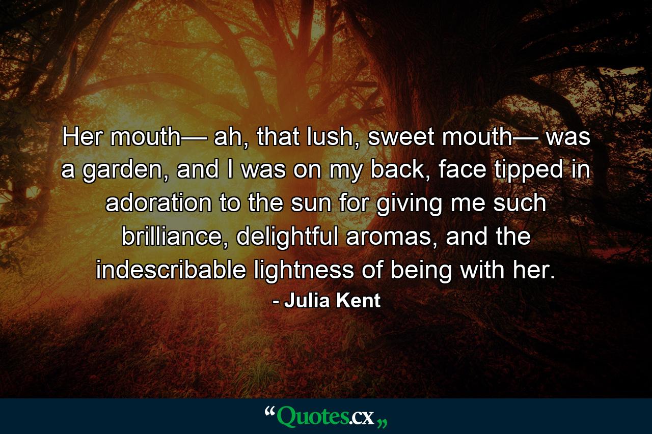 Her mouth— ah, that lush, sweet mouth— was a garden, and I was on my back, face tipped in adoration to the sun for giving me such brilliance, delightful aromas, and the indescribable lightness of being with her. - Quote by Julia Kent