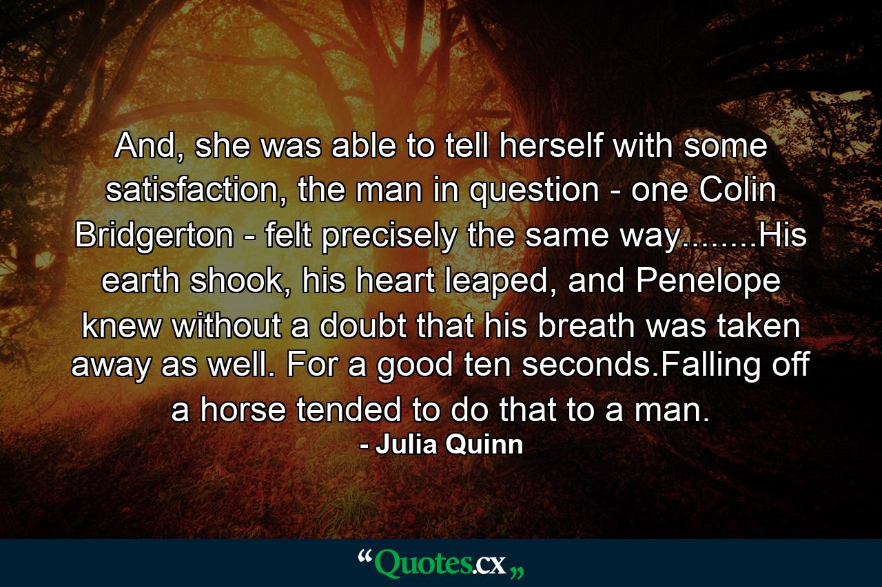 And, she was able to tell herself with some satisfaction, the man in question - one Colin Bridgerton - felt precisely the same way........His earth shook, his heart leaped, and Penelope knew without a doubt that his breath was taken away as well. For a good ten seconds.Falling off a horse tended to do that to a man. - Quote by Julia Quinn