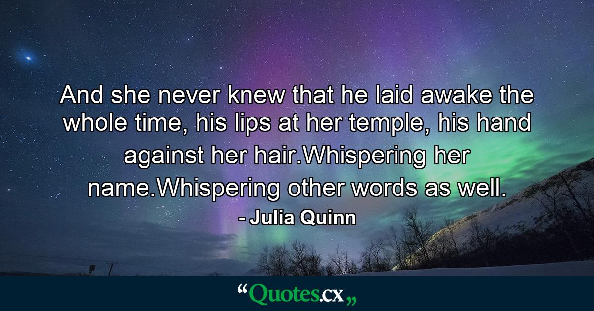 And she never knew that he laid awake the whole time, his lips at her temple, his hand against her hair.Whispering her name.Whispering other words as well. - Quote by Julia Quinn