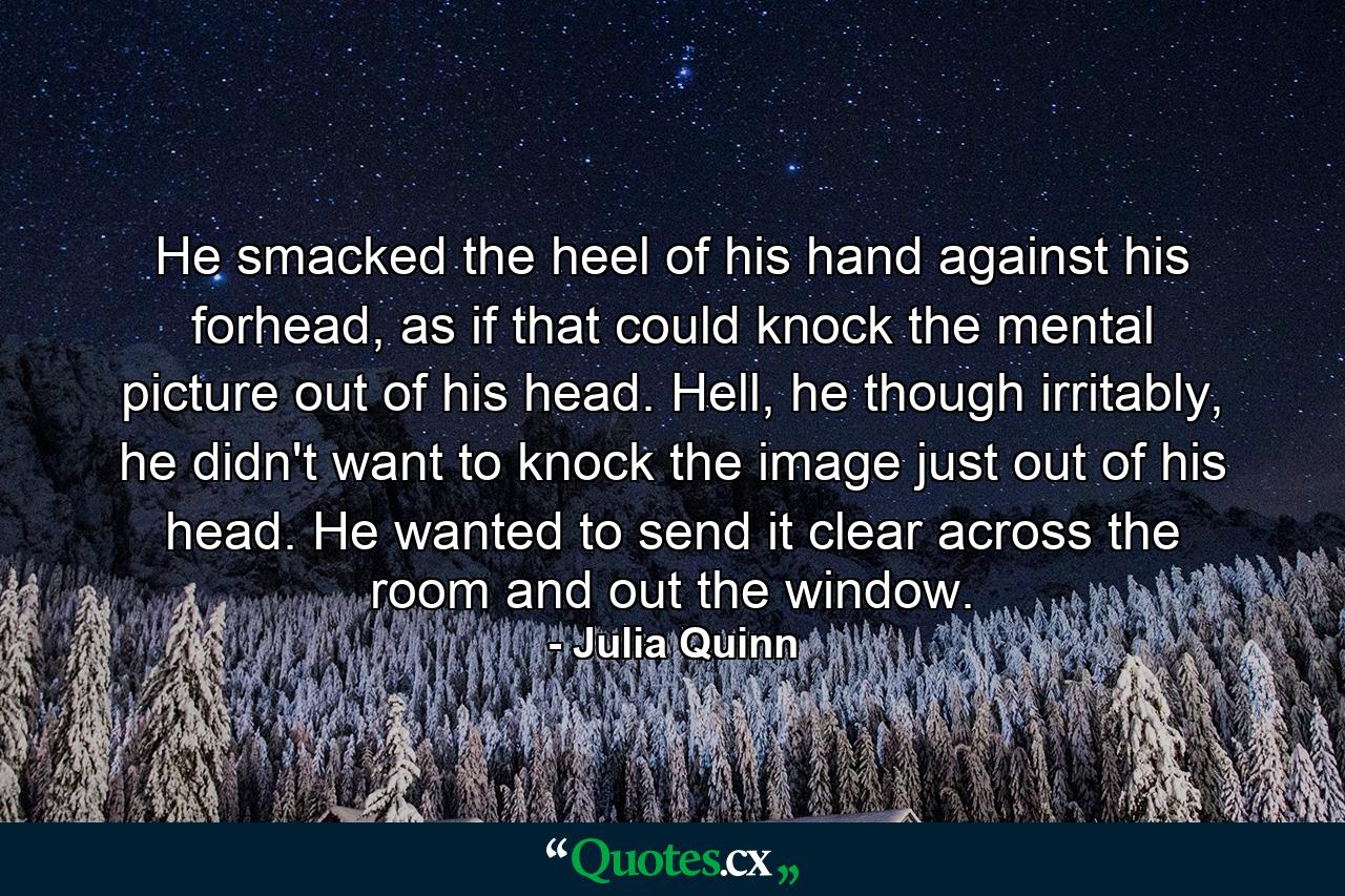 He smacked the heel of his hand against his forhead, as if that could knock the mental picture out of his head. Hell, he though irritably, he didn't want to knock the image just out of his head. He wanted to send it clear across the room and out the window. - Quote by Julia Quinn