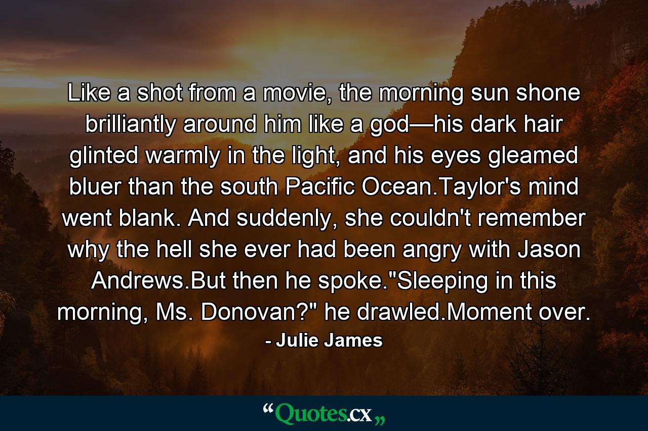 Like a shot from a movie, the morning sun shone brilliantly around him like a god—his dark hair glinted warmly in the light, and his eyes gleamed bluer than the south Pacific Ocean.Taylor's mind went blank. And suddenly, she couldn't remember why the hell she ever had been angry with Jason Andrews.But then he spoke.