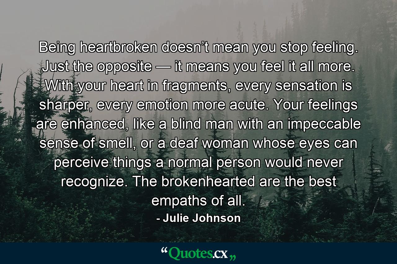 Being heartbroken doesn’t mean you stop feeling. Just the opposite — it means you feel it all more. With your heart in fragments, every sensation is sharper, every emotion more acute. Your feelings are enhanced, like a blind man with an impeccable sense of smell, or a deaf woman whose eyes can perceive things a normal person would never recognize. The brokenhearted are the best empaths of all. - Quote by Julie Johnson